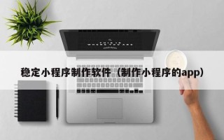 淮滨稳定小程序制作软件（制作小程序的app）