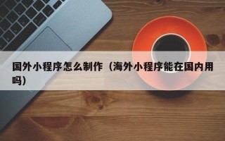 淮滨国外小程序怎么制作（海外小程序能在国内用吗）