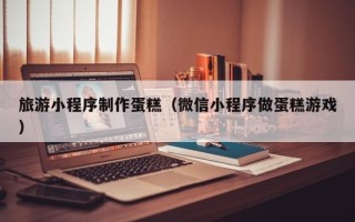 淮滨旅游小程序制作蛋糕（微信小程序做蛋糕游戏）